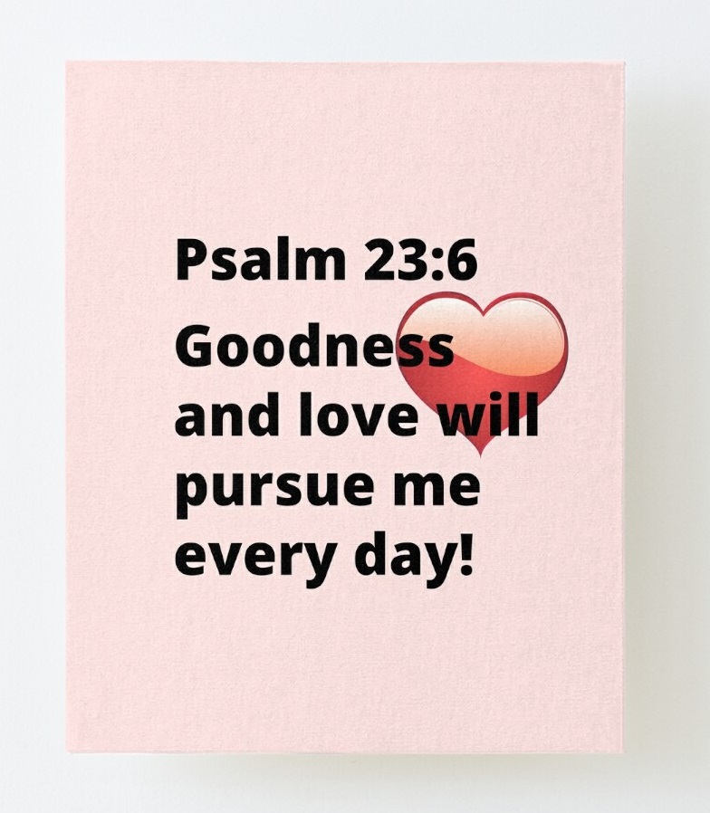 Psalm 23:6 Goodness and love will pursue me every day! https://www.redbubble.com/i/canvas-print/Psalm-23-6-Goodness-and-love-will-pursue-me-every-day-by-MGonline/71801646.56DNM